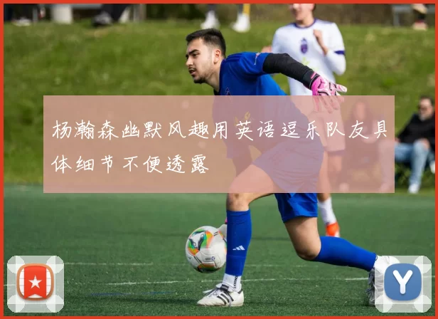 杨瀚森幽默风趣用英语逗乐队友具体细节不便透露