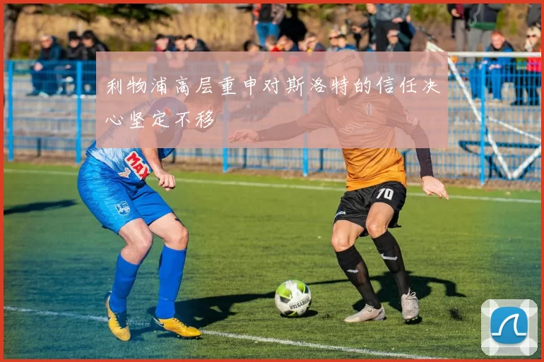 利物浦高层重申对斯洛特的信任决心坚定不移