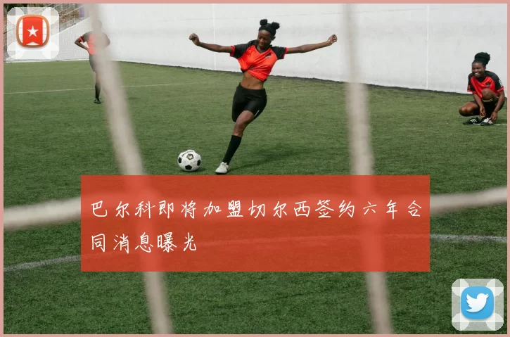 巴尔科即将加盟切尔西签约六年合同消息曝光