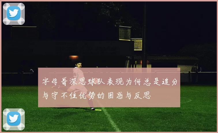 字母哥深思球队表现为何总是追分与守不住优势的困惑与反思