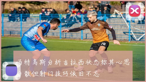 马特乌斯分析吉拉西状态称其心思分散但射门技巧依旧不忘