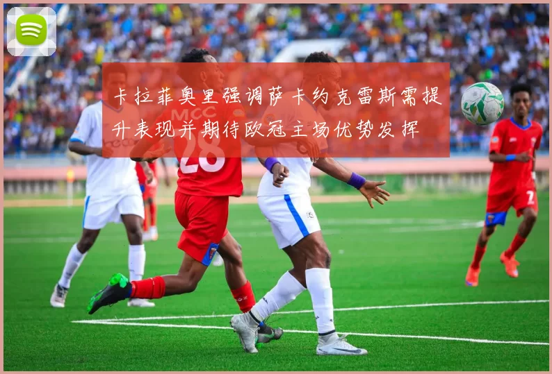 卡拉菲奥里强调萨卡约克雷斯需提升表现并期待欧冠主场优势发挥