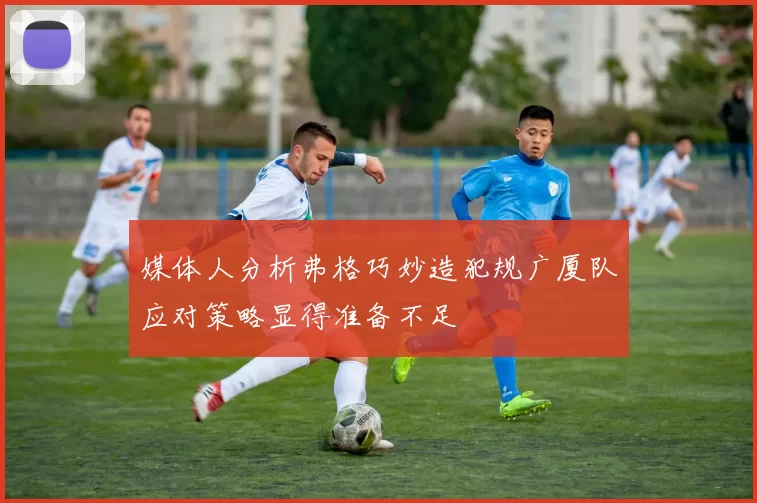 媒体人分析弗格巧妙造犯规广厦队应对策略显得准备不足
