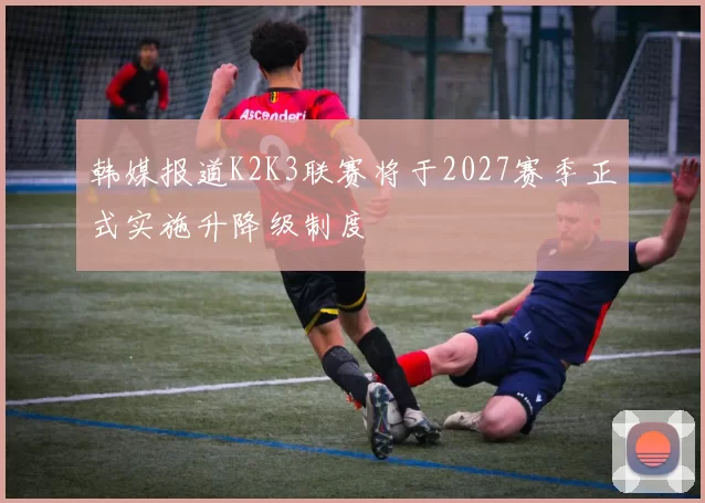 韩媒报道K2K3联赛将于2027赛季正式实施升降级制度