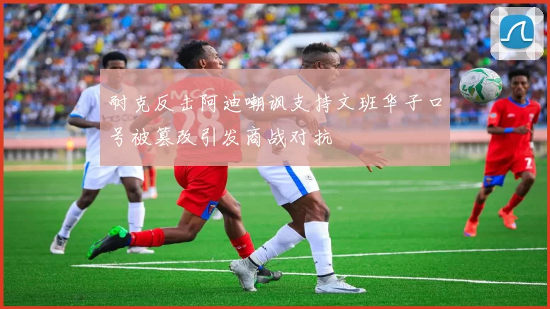 耐克反击阿迪嘲讽支持文班华子口号被篡改引发商战对抗