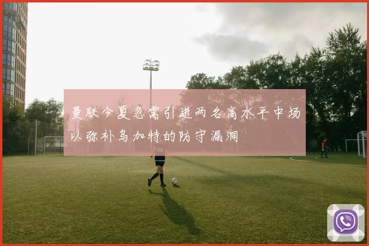曼联今夏急需引进两名高水平中场以弥补乌加特的防守漏洞