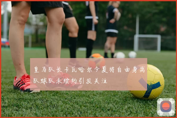 皇马队长卡瓦哈尔今夏将自由身离队球队未续约引发关注